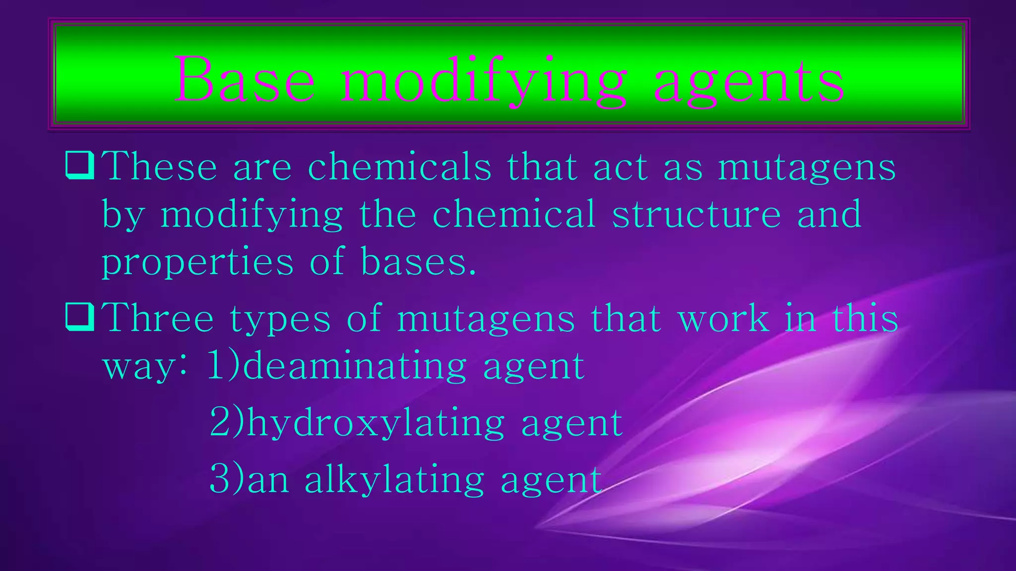 Base modifying agents 
These are chemicals that act as mutagens 
by modifying the chemical structure and 
properties of bases. 
Three types of mutagens that work in this 
way: 1)deaminating agent 
2)hydroxylating agent 
3)an alkylating agent 
 