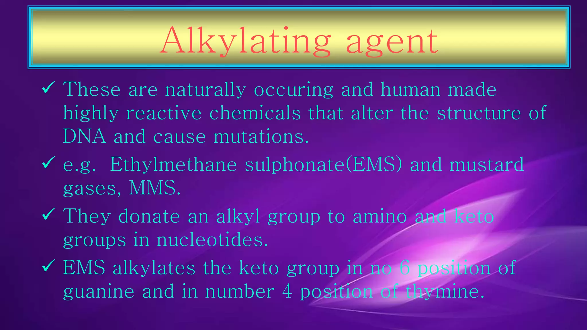 Alkylating agent 
 These are naturally occuring and human made 
highly reactive chemicals that alter the structure of 
DNA and cause mutations. 
 e.g. Ethylmethane sulphonate(EMS) and mustard 
gases, MMS. 
 They donate an alkyl group to amino and keto 
groups in nucleotides. 
 EMS alkylates the keto group in no 6 position of 
guanine and in number 4 position of thymine. 
 