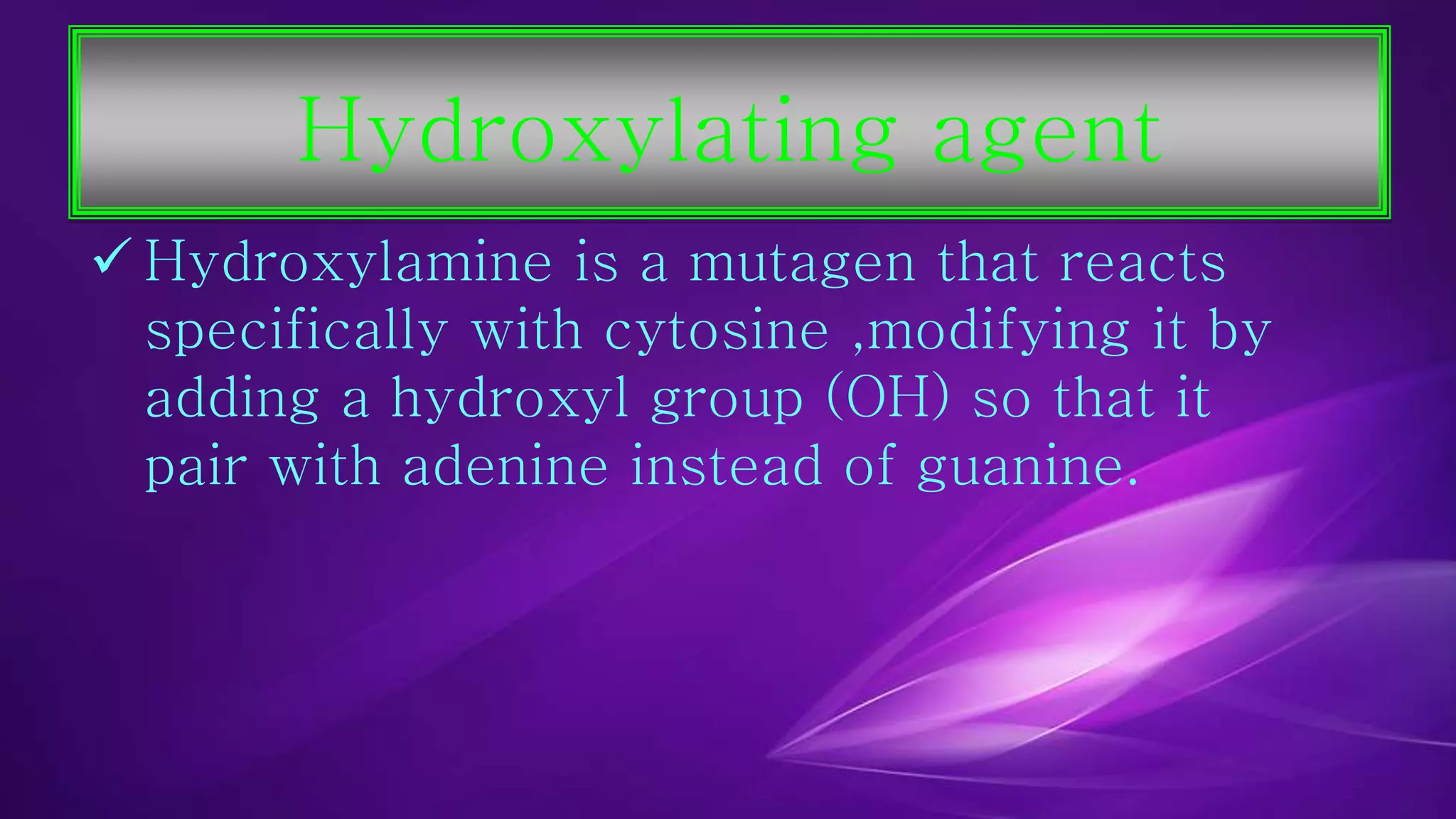 Hydroxylating agent 
 Hydroxylamine is a mutagen that reacts 
specifically with cytosine ,modifying it by 
adding a hydroxyl group (OH) so that it 
pair with adenine instead of guanine. 
 