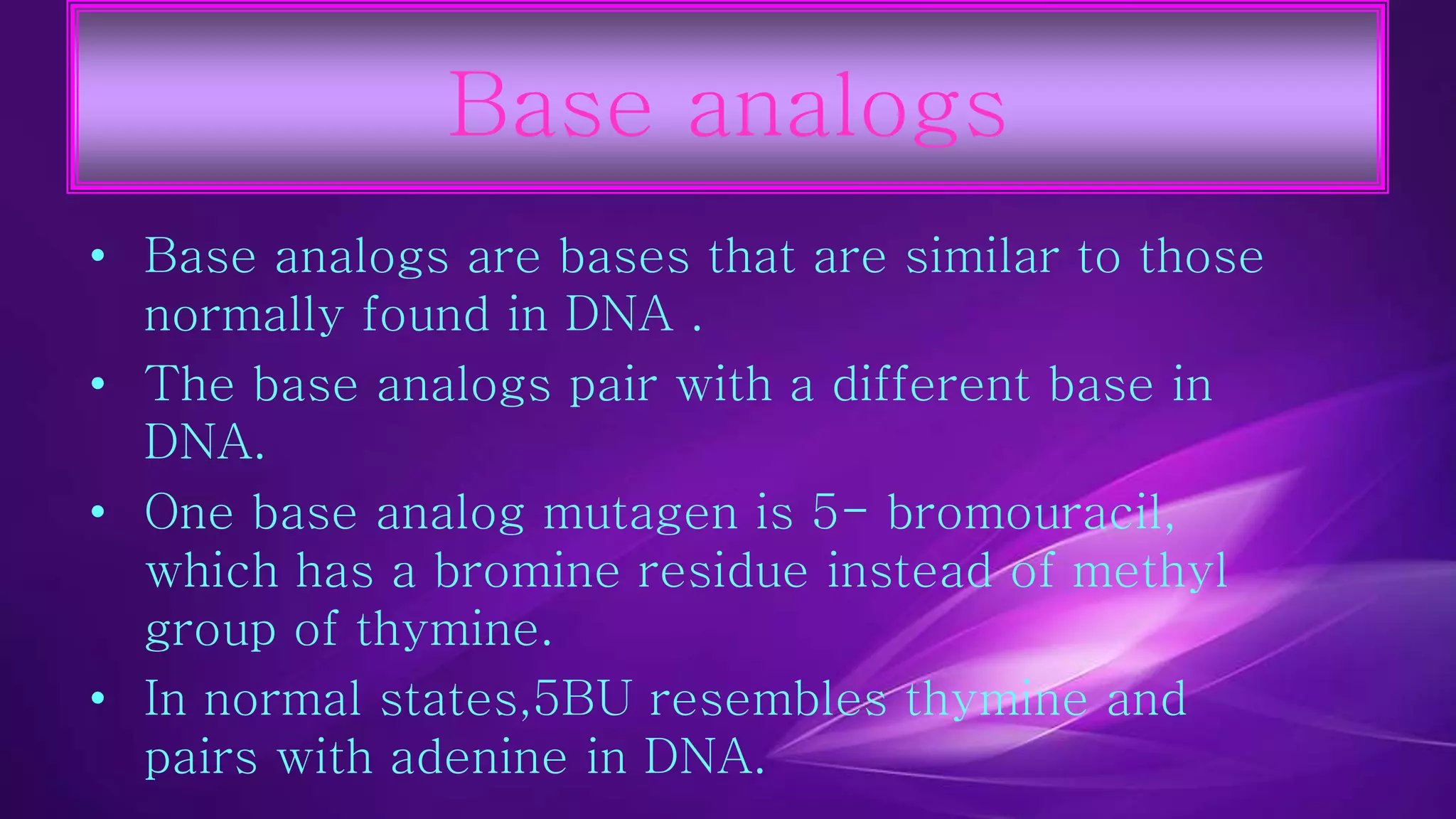 Base analogs 
• Base analogs are bases that are similar to those 
normally found in DNA . 
• The base analogs pair with a different base in 
DNA. 
• One base analog mutagen is 5- bromouracil, 
which has a bromine residue instead of methyl 
group of thymine. 
• In normal states,5BU resembles thymine and 
pairs with adenine in DNA. 
 