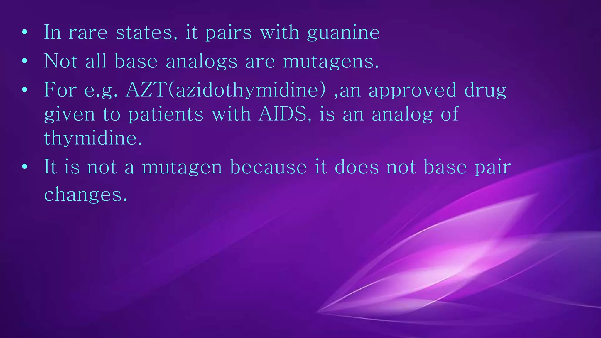 • In rare states, it pairs with guanine 
• Not all base analogs are mutagens. 
• For e.g. AZT(azidothymidine) ,an approved drug 
given to patients with AIDS, is an analog of 
thymidine. 
• It is not a mutagen because it does not base pair 
changes. 
 