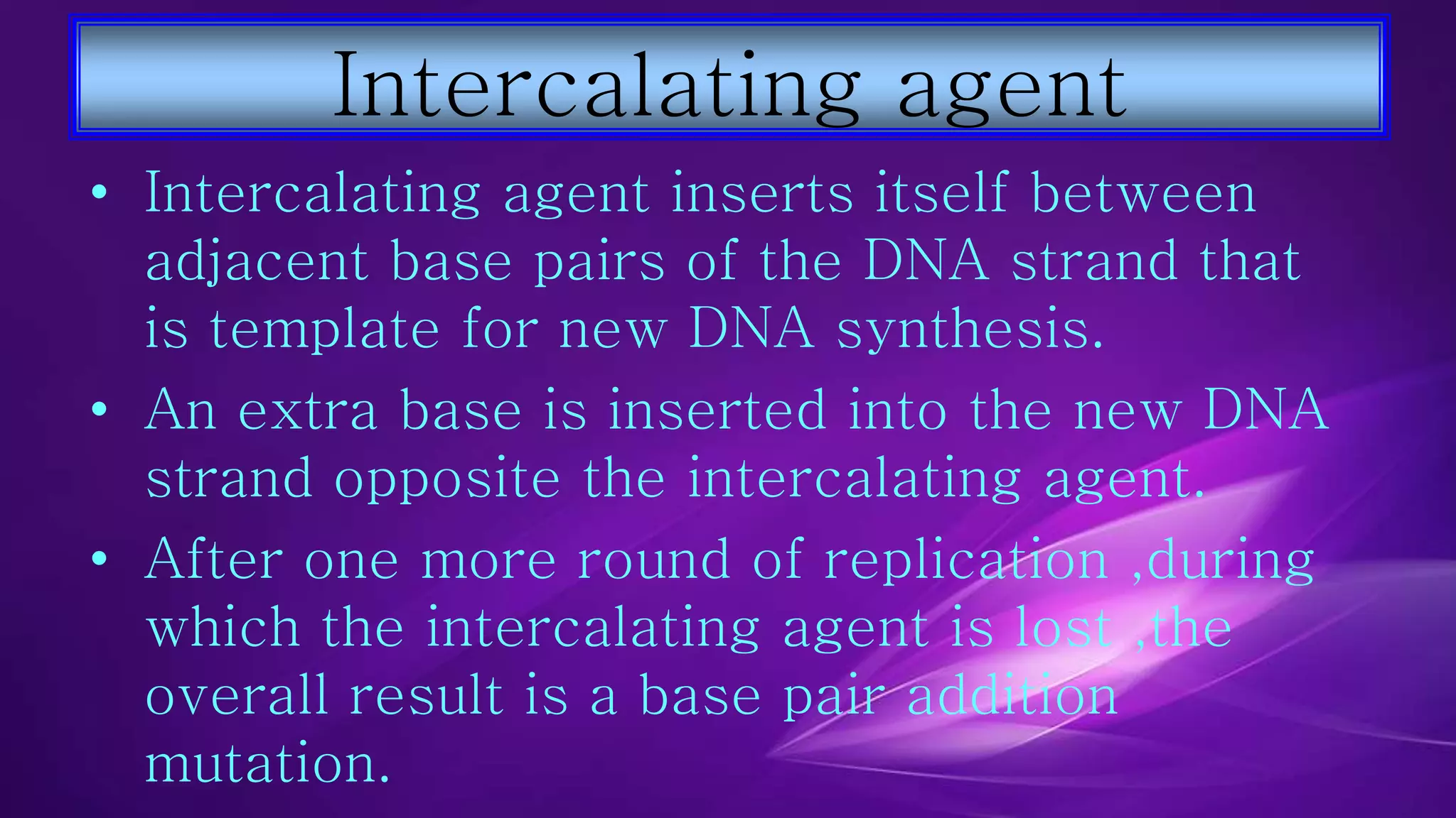 Intercalating agent 
• Intercalating agent inserts itself between 
adjacent base pairs of the DNA strand that 
is template for new DNA synthesis. 
• An extra base is inserted into the new DNA 
strand opposite the intercalating agent. 
• After one more round of replication ,during 
which the intercalating agent is lost ,the 
overall result is a base pair addition 
mutation. 
 