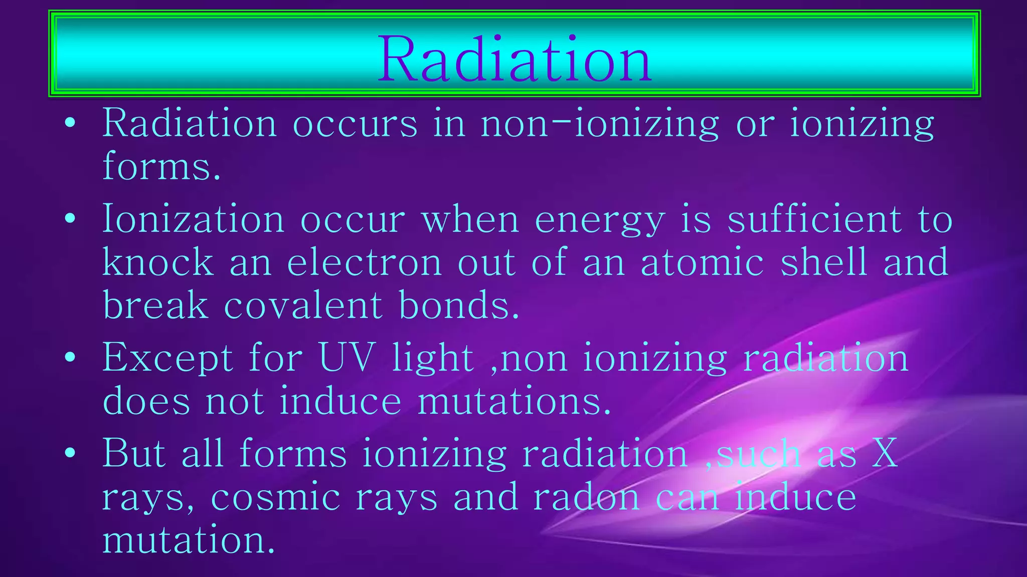 Radiation 
• Radiation occurs in non-ionizing or ionizing 
forms. 
• Ionization occur when energy is sufficient to 
knock an electron out of an atomic shell and 
break covalent bonds. 
• Except for UV light ,non ionizing radiation 
does not induce mutations. 
• But all forms ionizing radiation ,such as X 
rays, cosmic rays and radon can induce 
mutation. 
 