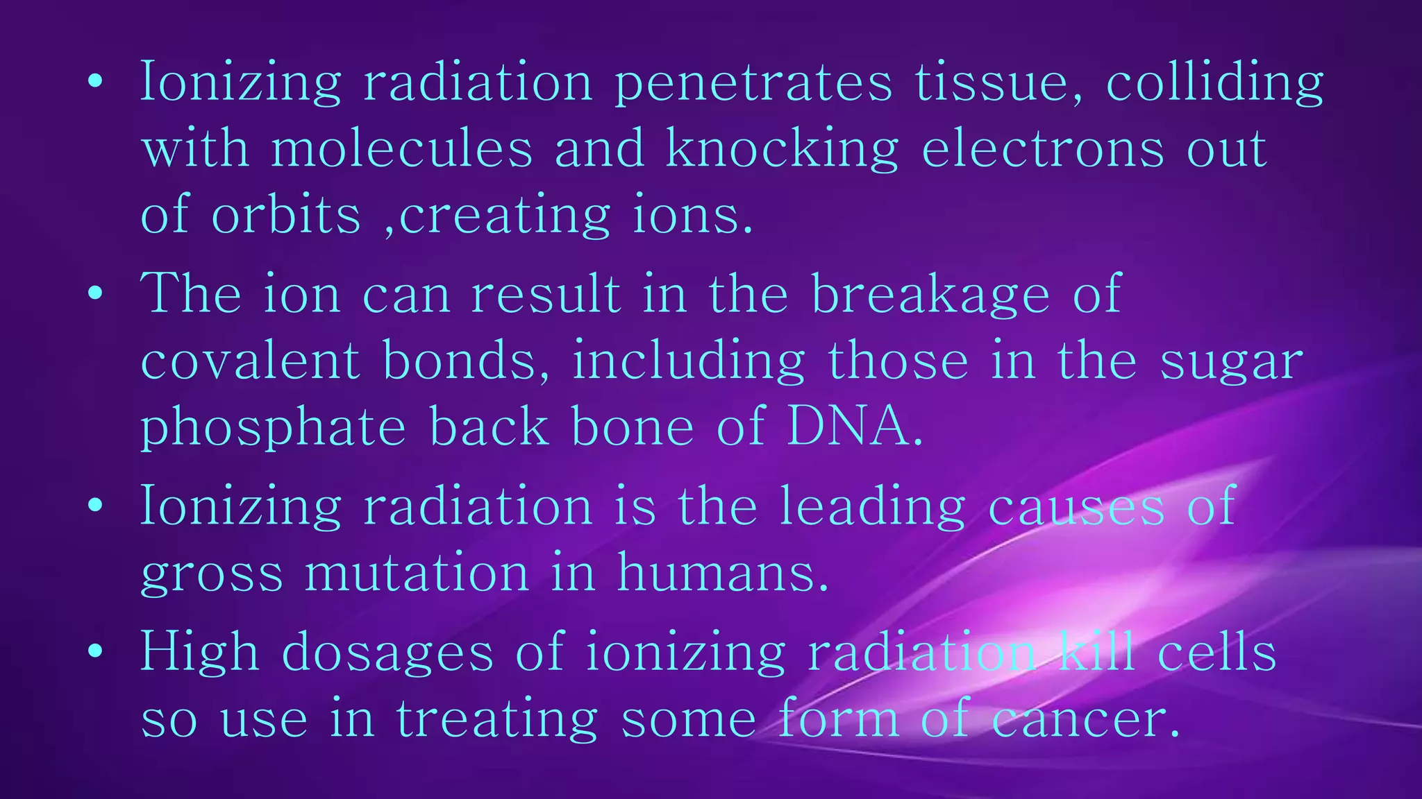 • Ionizing radiation penetrates tissue, colliding 
with molecules and knocking electrons out 
of orbits ,creating ions. 
• The ion can result in the breakage of 
covalent bonds, including those in the sugar 
phosphate back bone of DNA. 
• Ionizing radiation is the leading causes of 
gross mutation in humans. 
• High dosages of ionizing radiation kill cells 
so use in treating some form of cancer. 
 