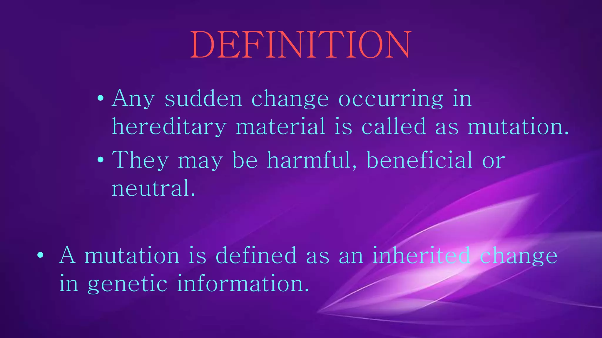 DEFINITION 
• Any sudden change occurring in 
hereditary material is called as mutation. 
• They may be harmful, beneficial or 
neutral. 
• A mutation is defined as an inherited change 
in genetic information. 
 