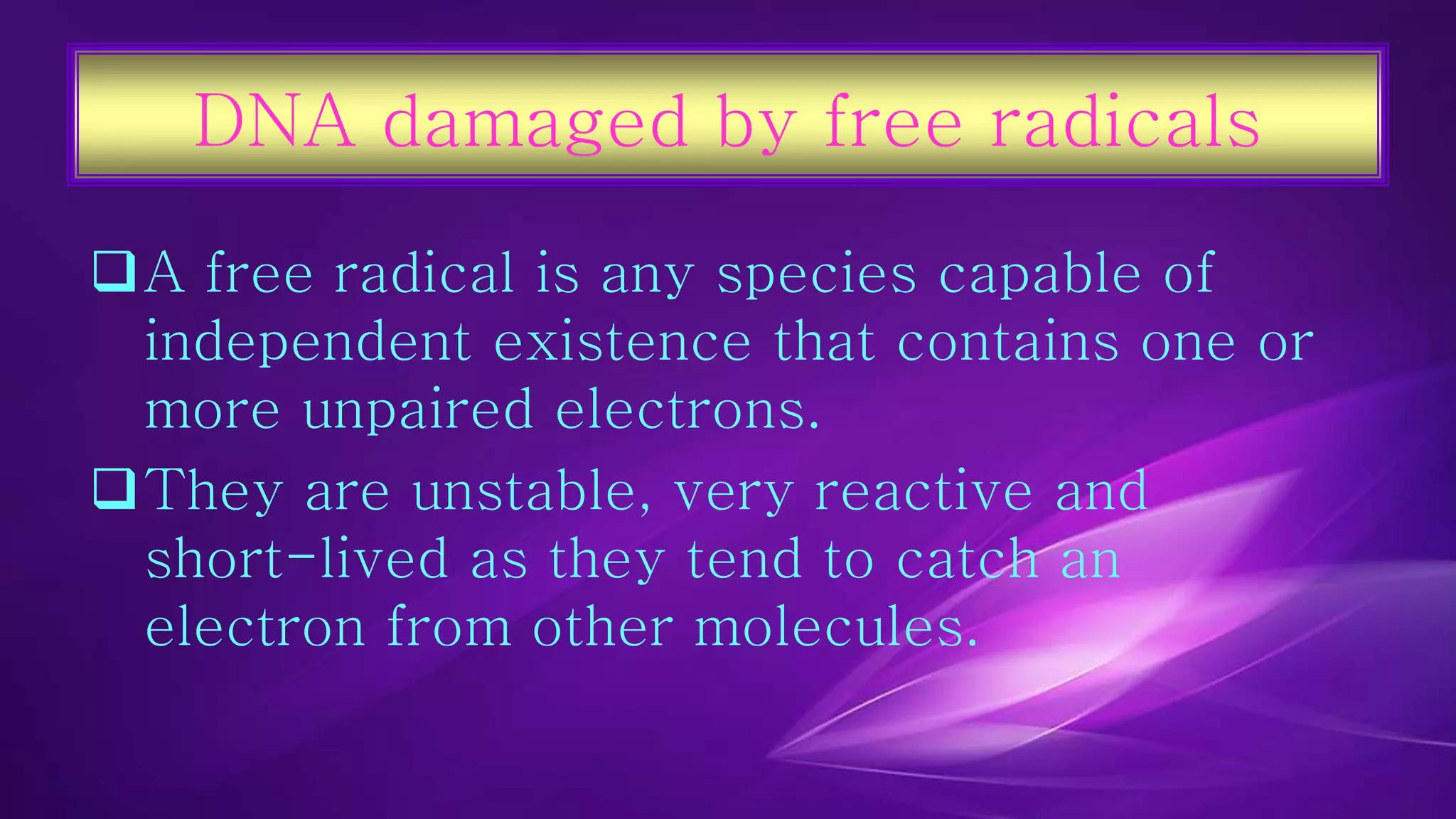 DNA damaged by free radicals 
A free radical is any species capable of 
independent existence that contains one or 
more unpaired electrons. 
They are unstable, very reactive and 
short-lived as they tend to catch an 
electron from other molecules. 
 