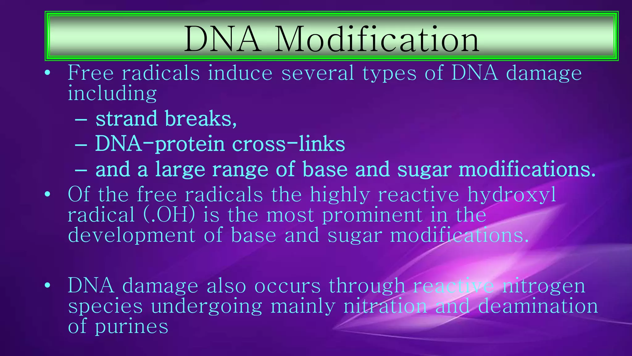 DNA Modification 
• Free radicals induce several types of DNA damage 
including 
– strand breaks, 
– DNA-protein cross-links 
– and a large range of base and sugar modifications. 
• Of the free radicals the highly reactive hydroxyl 
radical (.OH) is the most prominent in the 
development of base and sugar modifications. 
• DNA damage also occurs through reactive nitrogen 
species undergoing mainly nitration and deamination 
of purines 
 