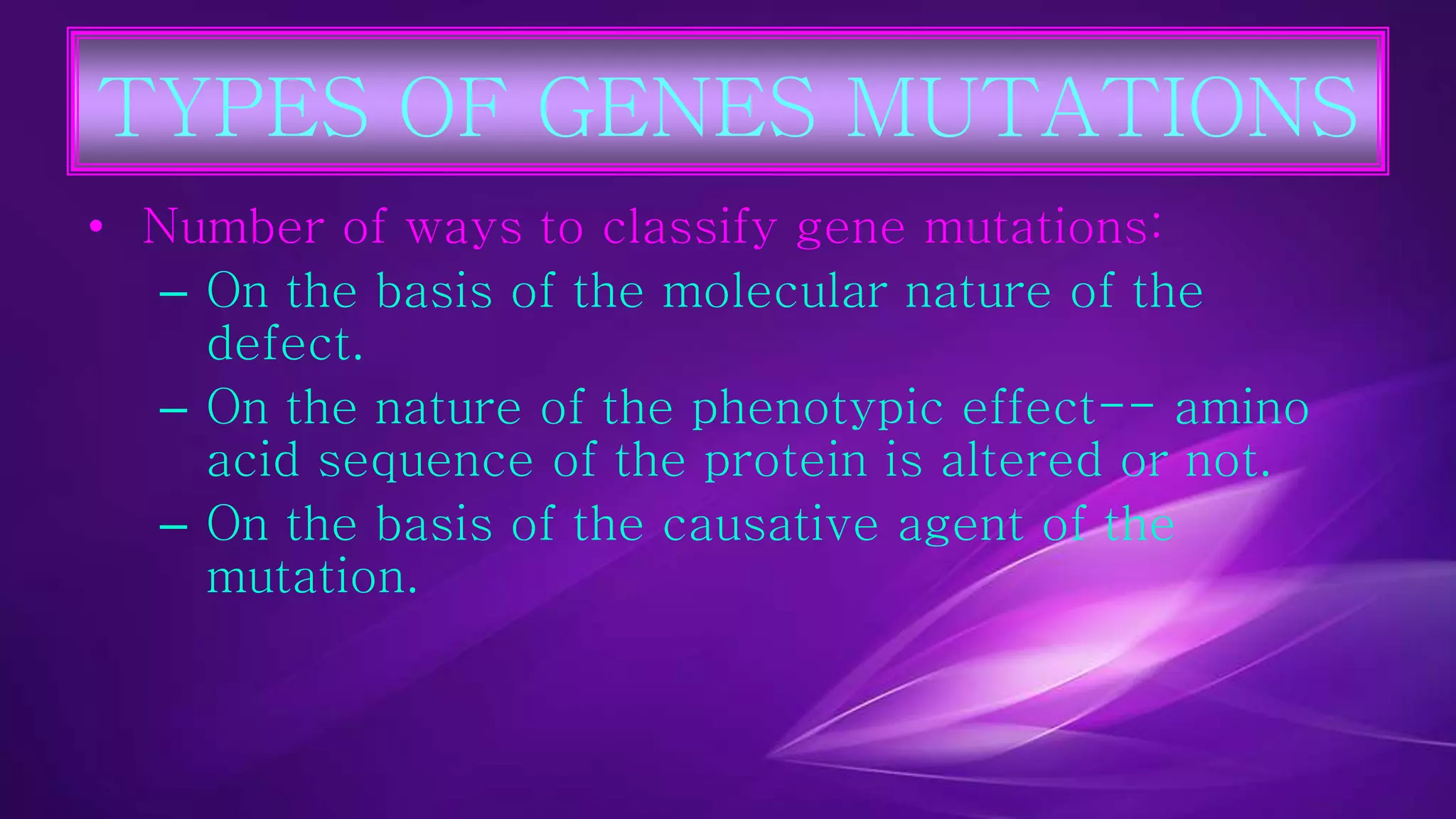 TYPES OF GENES MUTATIONS 
• Number of ways to classify gene mutations: 
– On the basis of the molecular nature of the 
defect. 
– On the nature of the phenotypic effect-- amino 
acid sequence of the protein is altered or not. 
– On the basis of the causative agent of the 
mutation. 
 
