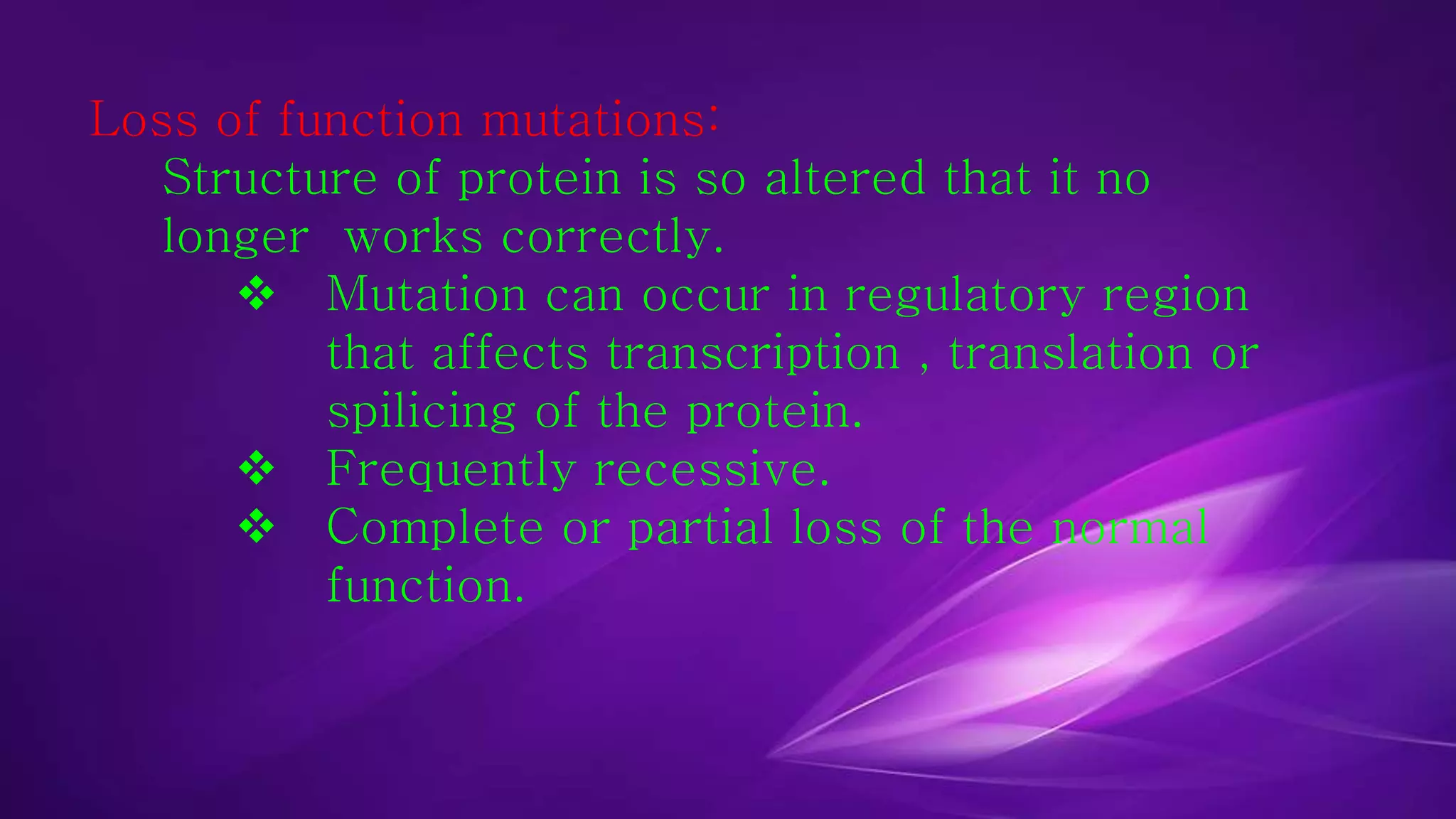 Loss of function mutations: 
Structure of protein is so altered that it no 
longer works correctly. 
 Mutation can occur in regulatory region 
that affects transcription , translation or 
spilicing of the protein. 
 Frequently recessive. 
 Complete or partial loss of the normal 
function. 
 