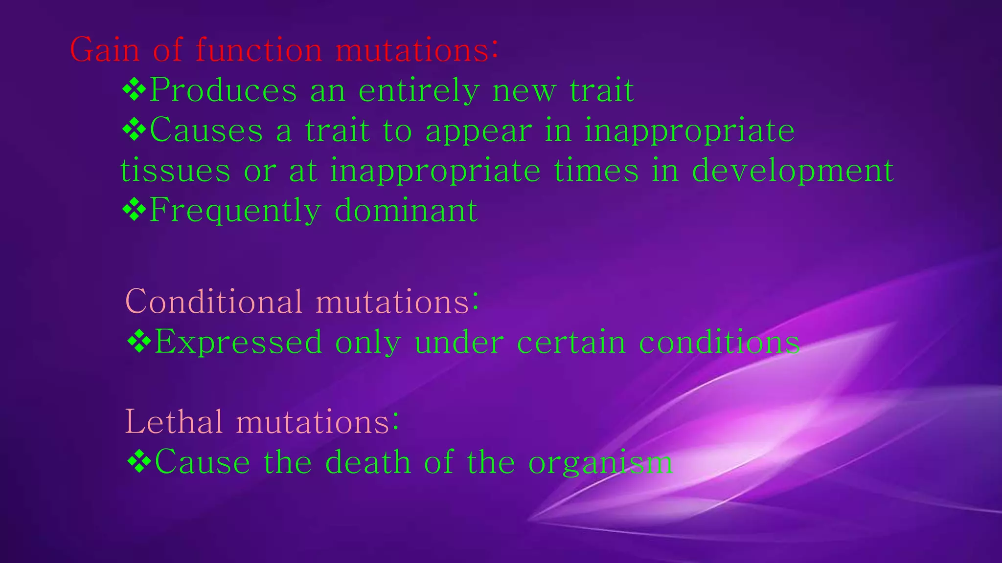 Gain of function mutations: 
Produces an entirely new trait 
Causes a trait to appear in inappropriate 
tissues or at inappropriate times in development 
Frequently dominant 
Conditional mutations: 
Expressed only under certain conditions 
Lethal mutations: 
Cause the death of the organism 
 