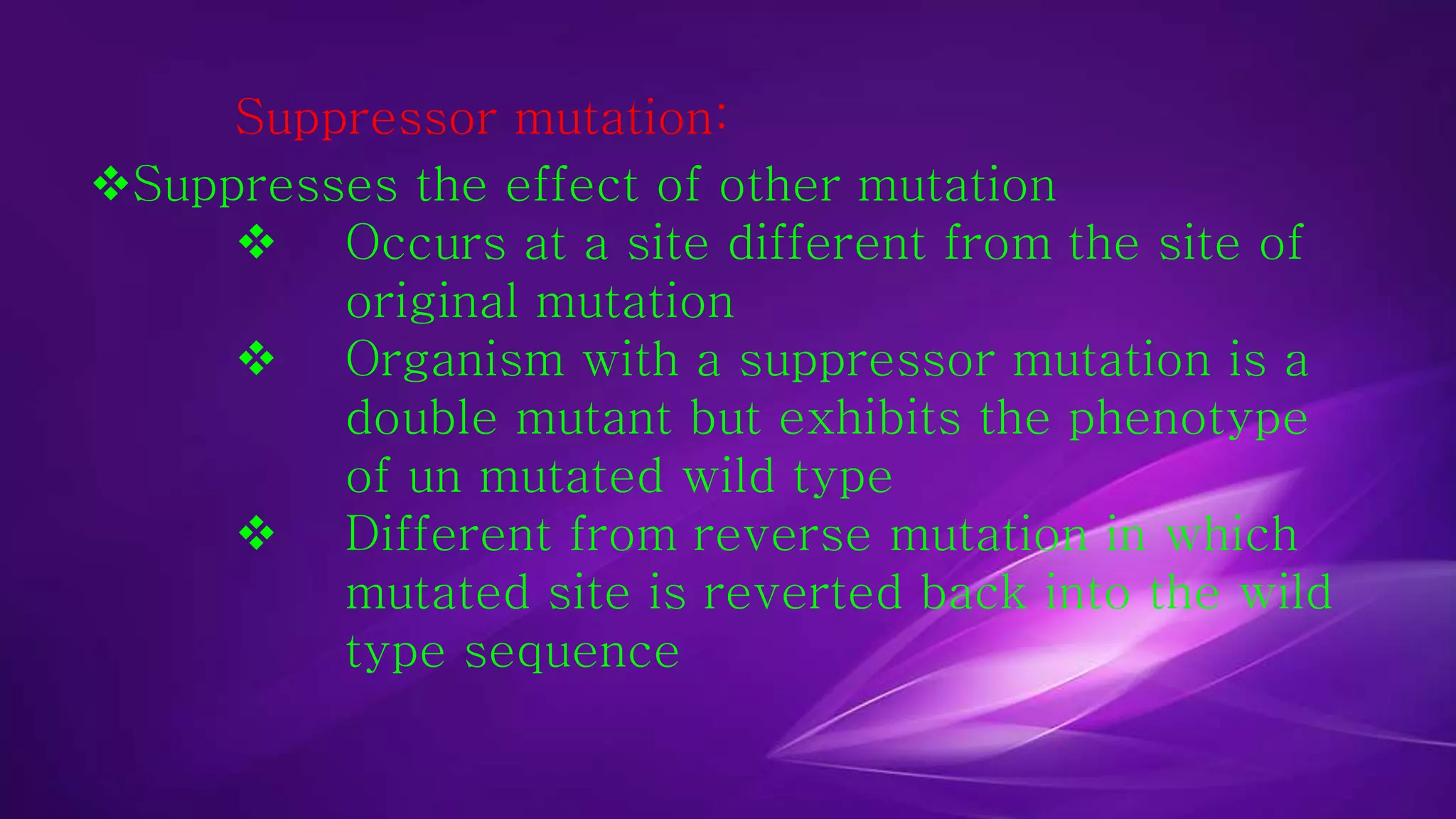 Suppressor mutation: 
Suppresses the effect of other mutation 
 Occurs at a site different from the site of 
original mutation 
 Organism with a suppressor mutation is a 
double mutant but exhibits the phenotype 
of un mutated wild type 
 Different from reverse mutation in which 
mutated site is reverted back into the wild 
type sequence 
 