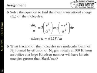 Assignment
                          Solve the equation to find the mean translational energy
                          (Etr) of the molecules:

                                               ⎛ v3 ⎞   ⎛ − v2   ⎞
MSE 576     Thin Films




                                        dnv                      ⎟dv
                                            = 2⎜ 4 ⎟ exp⎜ 2      ⎟
                                         n     ⎜α ⎟     ⎜α
                                               ⎝    ⎠   ⎝        ⎠
                                        where α = 2kT / m
                          What fraction of the molecules in a molecular beam of
                          N2 formed by effusion of N2 gas initially at 300 K from
                          an orifice at a large Knudsen number will have kinetic
                          energies greater than 8kcal/mol?


16                                                                              16 of xx
 