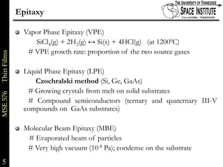 Epitaxy

                           Vapor Phase Epitaxy (VPE)
                              SiCl4(g) + 2H2(g) ↔ Si(s) + 4HCl(g) (at 12000C)
                            # VPE growth rate: proportion of the two source gases
MSE 576     Thin Films




                           Liquid Phase Epitaxy (LPE)
                               Czochralski method (Si, Ge, GaAs)
                            # Growing crystals from melt on solid substrates
                            # Compound semiconductors (ternary and quaternary III-V
                           compounds on GaAs substrates)

                           Molecular Beam Epitaxy (MBE)
                            # Evaporated beam of particles
                            # Very high vacuum (10-8 Pa); condense on the substrate
5                                                                                     5 of xx
 