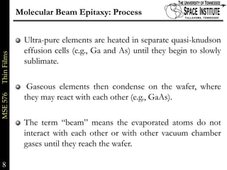 Molecular Beam Epitaxy: Process


                           Ultra-pure elements are heated in separate quasi-knudson
                           effusion cells (e.g., Ga and As) until they begin to slowly
MSE 576     Thin Films




                           sublimate.

                            Gaseous elements then condense on the wafer, where
                           they may react with each other (e.g., GaAs).

                           The term “beam” means the evaporated atoms do not
                           interact with each other or with other vacuum chamber
                           gases until they reach the wafer.

8                                                                                 8 of xx
 