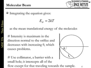 MSE576ThinFilms
13 of xx
Molecular Beam
Integrating the equation gives:
as the mean translational energy of the molecules
kTEtr 2=
θ
Iθ
# Intensity is maximum in the
direction normal to the orifice and
decreases with increasing θ, which
causes problems.
# Use collimator, a barrier with a
small hole; it intercepts all of the
flow except for that traveling towards the sample.
 
