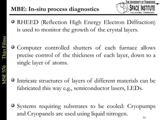 MSE576ThinFilms
14 of xx
MBE: In-situ process diagnostics
RHEED (Reflection High Energy Electron Diffraction)
is used to monitor the growth of the crystal layers.
Computer controlled shutters of each furnace allows
precise control of the thickness of each layer, down to a
single layer of atoms.
Intricate structures of layers of different materials can be
fabricated this way e.g., semiconductor lasers, LEDs.
Systems requiring substrates to be cooled: Cryopumps
and Cryopanels are used using liquid nitrogen.
 