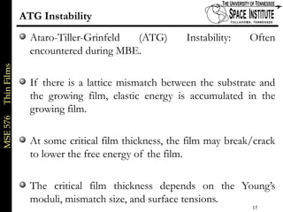MSE576ThinFilms
15 of xx
ATG Instability
Ataro-Tiller-Grinfeld (ATG) Instability: Often
encountered during MBE.
If there is a lattice mismatch between the substrate and
the growing film, elastic energy is accumulated in the
growing film.
At some critical film thickness, the film may break/crack
to lower the free energy of the film.
The critical film thickness depends on the Young’s
moduli, mismatch size, and surface tensions.
 