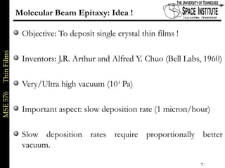 MSE576ThinFilms
7 of xx
Molecular Beam Epitaxy: Idea !
Objective: To deposit single crystal thin films !
Inventors: J.R. Arthur and Alfred Y. Chuo (Bell Labs, 1960)
Very/Ultra high vacuum (10-8
Pa)
Important aspect: slow deposition rate (1 micron/hour)
Slow deposition rates require proportionally better
vacuum.
 