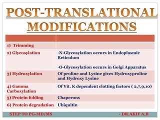 1) Trimming
2) Glycosylation -N-Glycosylation occurs in Endoplasmic
Reticulum
-O-Glycosylation occurs in Golgi Apparatus
3) Hydroxylation Of proline and Lysine gives Hydroxyproline
and Hydroxy Lysine
4) Gamma
Carboxylation
Of Vit. K dependent clotting factors ( 2,7,9,10)
5) Protein folding Chaperons
6) Protein degradation Ubiquitin
STEP TO PG-MD/MS - DR.AKIF A.B
 