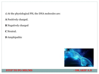 STEP TO PG-MD/MS - DR.AKIF A.B
1) At the physiological PH, the DNA molecules are:
A Positively charged.
B Negatively charged
C Neutral.
D Amphipathic
 