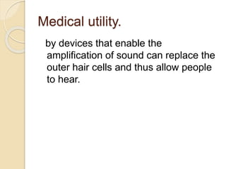 Medical utility.
by devices that enable the
amplification of sound can replace the
outer hair cells and thus allow people
to hear.
 