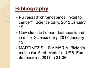 Bibliography
 Pulverizad” chromosomes linked to
cancer?. Science daily. 2012 January
19
 New clues to human deafness found
in mice. Science daily. 2012 January
19.
 MARTINEZ S, LINA MARIA. Biología
molecular. 6 ed. Medellin; UPB. Fac.
de medicina 2011. p 31-36.
 