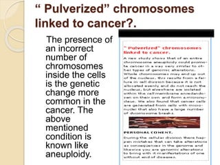 “ Pulverized” chromosomes
linked to cancer?.
The presence of
an incorrect
number of
chromosomes
inside the cells
is the genetic
change more
common in the
cancer. The
above
mentioned
condition is
known like
aneuploidy.
 