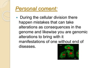 Personal coment:
 During the cellular division there
happen mistakes that can take
alterations as consequences in the
genome and likewise you are genomic
alterations to bring with it
manifestations of one without end of
diseases.
 