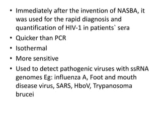 • Immediately after the invention of NASBA, it
was used for the rapid diagnosis and
quantification of HIV-1 in patients` sera
• Quicker than PCR
• Isothermal
• More sensitive
• Used to detect pathogenic viruses with ssRNA
genomes Eg: influenza A, Foot and mouth
disease virus, SARS, HboV, Trypanosoma
brucei
 
