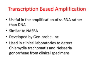 Transcription Based Amplification
• Useful in the amplification of ss RNA rather
than DNA
• Similar to NASBA
• Developed by Gen-probe, Inc
• Used in clinical laboratories to detect
Chlamydia trachomatis and Neisseria
gonorrheae from clinical specimens
 
