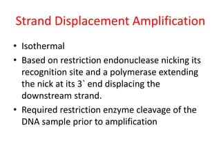Strand Displacement Amplification
• Isothermal
• Based on restriction endonuclease nicking its
recognition site and a polymerase extending
the nick at its 3` end displacing the
downstream strand.
• Required restriction enzyme cleavage of the
DNA sample prior to amplification
 