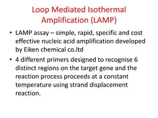 Loop Mediated Isothermal
Amplification (LAMP)
• LAMP assay – simple, rapid, specific and cost
effective nucleic acid amplification developed
by Eiken chemical co.ltd
• 4 different primers designed to recognise 6
distinct regions on the target gene and the
reaction process proceeds at a constant
temperature using strand displacement
reaction.
 