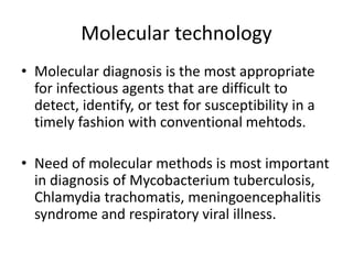 Molecular technology
• Molecular diagnosis is the most appropriate
for infectious agents that are difficult to
detect, identify, or test for susceptibility in a
timely fashion with conventional mehtods.
• Need of molecular methods is most important
in diagnosis of Mycobacterium tuberculosis,
Chlamydia trachomatis, meningoencephalitis
syndrome and respiratory viral illness.
 
