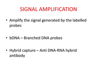 SIGNAL AMPLIFICATION
• Amplify the signal generated by the labelled
probes
• bDNA – Branched DNA probes
• Hybrid capture – Anti DNA-RNA hybrid
antibody
 
