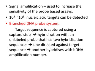 • Signal amplification – used to increase the
sensitivity of the probe based assays.
• 103 - 105 nucleic acid targets can be detected
• Branched DNA probe system:
Target sequence is captured using a
capture step  hybridization with an
unlabeled probe that has two hybridisation
sequences  one directed against target
sequence  another hybridises with bDNA
amplification number.
 