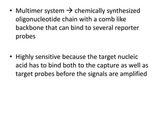• Multimer system  chemically synthesized
oligonucleotide chain with a comb like
backbone that can bind to several reporter
probes
• Highly sensitive because the target nucleic
acid has to bind both to the capture as well as
target probes before the signals are amplified
 