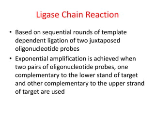 Ligase Chain Reaction
• Based on sequential rounds of template
dependent ligation of two juxtaposed
oligonucleotide probes
• Exponential amplification is achieved when
two pairs of oligonucleotide probes, one
complementary to the lower stand of target
and other complementary to the upper strand
of target are used
 
