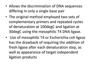 • Allows the discrimination of DNA sequences
differing in only a single base pair
• The original method employed two sets of
complementary primers and repeated cycles
of denaturation at 100degC and ligation at
30degC using the mesophilic T4 DNA ligase.
• Use of mesophilic T4 or Escherichia coli ligase
has the drawback of requiring the addition of
fresh ligase after each denaturation step, as
well as appearance of target independent
ligation products
 