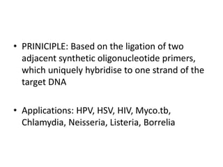 • PRINICIPLE: Based on the ligation of two
adjacent synthetic oligonucleotide primers,
which uniquely hybridise to one strand of the
target DNA
• Applications: HPV, HSV, HIV, Myco.tb,
Chlamydia, Neisseria, Listeria, Borrelia
 