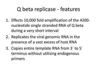 Q beta replicase - features
1. Effects 10,000 fold amplification of the 4200-
nucleotide single stranded RNA of Q beta
during a very short interval
2. Replicates the viral genomic RNA in the
presence of a vast excess of host RNA
3. Copies entire template RNA from 3` to 5`
terminus without utilising endogenous
primers
 