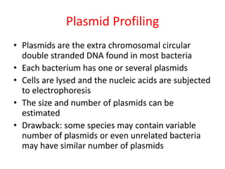 Plasmid Profiling
• Plasmids are the extra chromosomal circular
double stranded DNA found in most bacteria
• Each bacterium has one or several plasmids
• Cells are lysed and the nucleic acids are subjected
to electrophoresis
• The size and number of plasmids can be
estimated
• Drawback: some species may contain variable
number of plasmids or even unrelated bacteria
may have similar number of plasmids
 