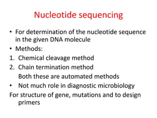 Nucleotide sequencing
• For determination of the nucleotide sequence
in the given DNA molecule
• Methods:
1. Chemical cleavage method
2. Chain termination method
Both these are automated methods
• Not much role in diagnostic microbiology
For structure of gene, mutations and to design
primers
 