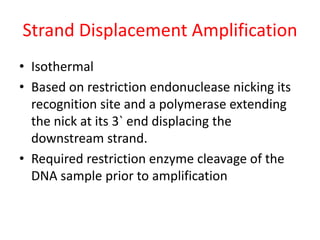 Strand Displacement Amplification
• Isothermal
• Based on restriction endonuclease nicking its
recognition site and a polymerase extending
the nick at its 3` end displacing the
downstream strand.
• Required restriction enzyme cleavage of the
DNA sample prior to amplification
 