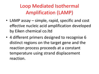 Loop Mediated Isothermal
Amplification (LAMP)
• LAMP assay – simple, rapid, specific and cost
effective nucleic acid amplification developed
by Eiken chemical co.ltd
• 4 different primers designed to recognise 6
distinct regions on the target gene and the
reaction process proceeds at a constant
temperature using strand displacement
reaction.
 