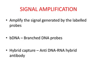 SIGNAL AMPLIFICATION
• Amplify the signal generated by the labelled
probes
• bDNA – Branched DNA probes
• Hybrid capture – Anti DNA-RNA hybrid
antibody
 