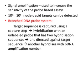 • Signal amplification – used to increase the
sensitivity of the probe based assays.
• 103 - 105 nucleic acid targets can be detected
• Branched DNA probe system:
Target sequence is captured using a
capture step  hybridization with an
unlabeled probe that has two hybridisation
sequences  one directed against target
sequence  another hybridises with bDNA
amplification number.
 