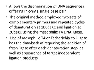 • Allows the discrimination of DNA sequences
differing in only a single base pair
• The original method employed two sets of
complementary primers and repeated cycles
of denaturation at 100degC and ligation at
30degC using the mesophilic T4 DNA ligase.
• Use of mesophilic T4 or Escherichia coli ligase
has the drawback of requiring the addition of
fresh ligase after each denaturation step, as
well as appearance of target independent
ligation products
 