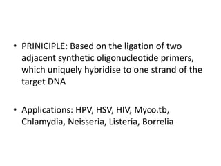 • PRINICIPLE: Based on the ligation of two
adjacent synthetic oligonucleotide primers,
which uniquely hybridise to one strand of the
target DNA
• Applications: HPV, HSV, HIV, Myco.tb,
Chlamydia, Neisseria, Listeria, Borrelia
 