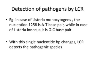 Detection of pathogens by LCR
• Eg: in case of Listeria monocytogens , the
nucleotide 1258 is A-T base pair, while in case
of Listeria innocua it is G-C base pair
• With this single nucleotide bp changes, LCR
detects the pathogenic species
 