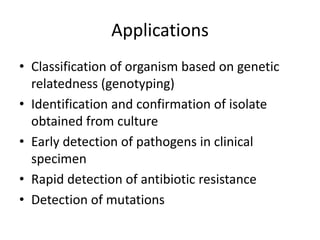 Applications
• Classification of organism based on genetic
relatedness (genotyping)
• Identification and confirmation of isolate
obtained from culture
• Early detection of pathogens in clinical
specimen
• Rapid detection of antibiotic resistance
• Detection of mutations
 